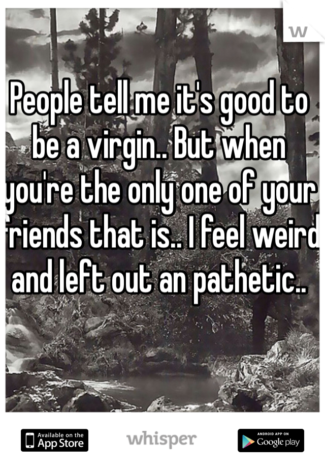People tell me it's good to be a virgin.. But when you're the only one of your friends that is.. I feel weird and left out an pathetic..