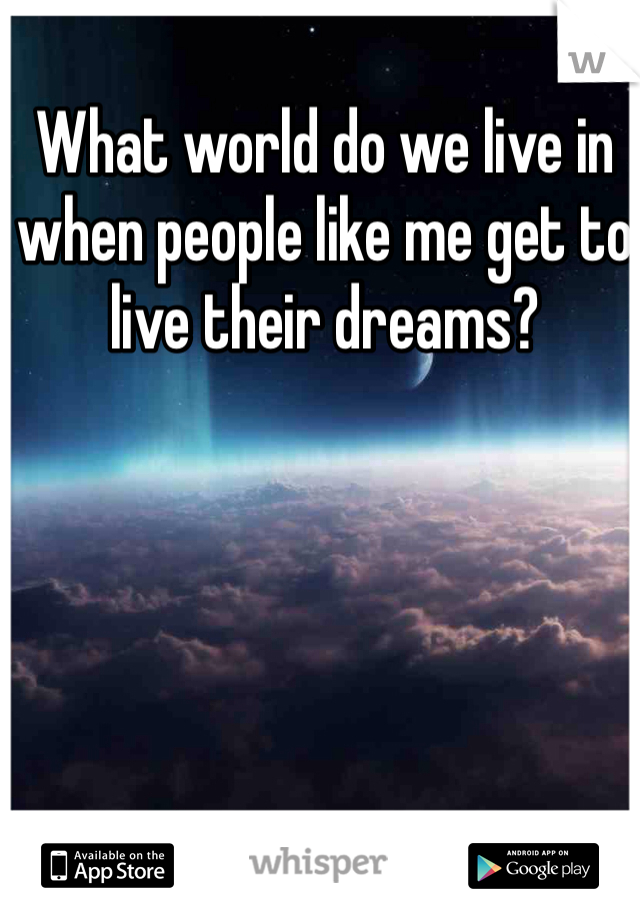 What world do we live in when people like me get to live their dreams? 
