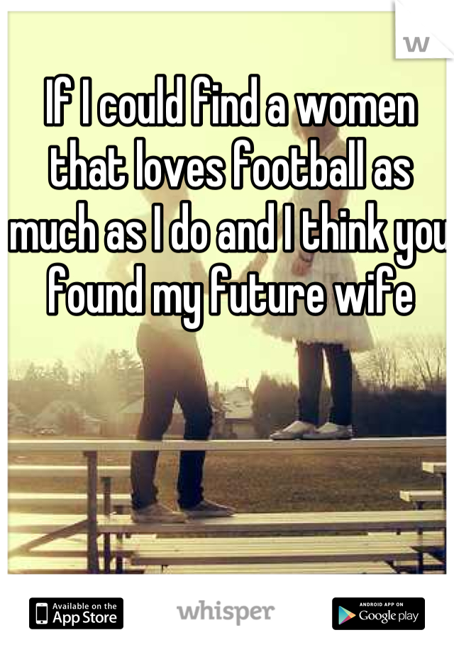 If I could find a women that loves football as much as I do and I think you found my future wife
