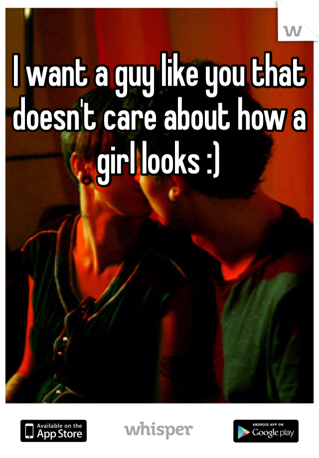I want a guy like you that doesn't care about how a girl looks :) 