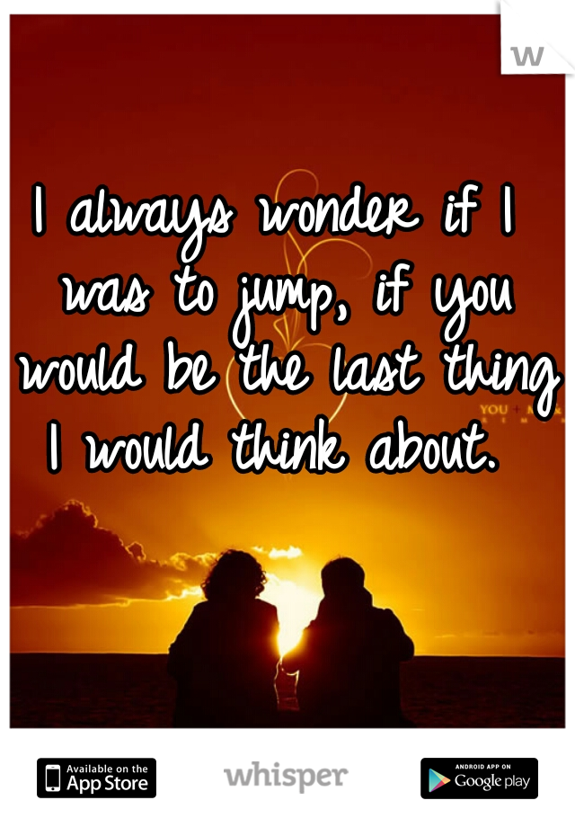 I always wonder if I was to jump, if you would be the last thing I would think about. 