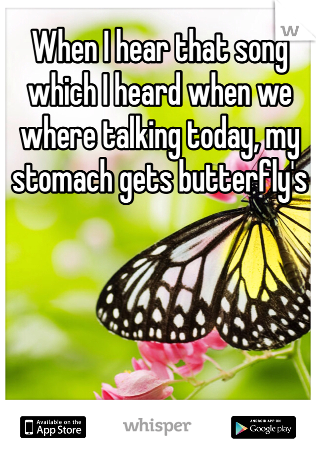 When I hear that song which I heard when we where talking today, my stomach gets butterfly's
