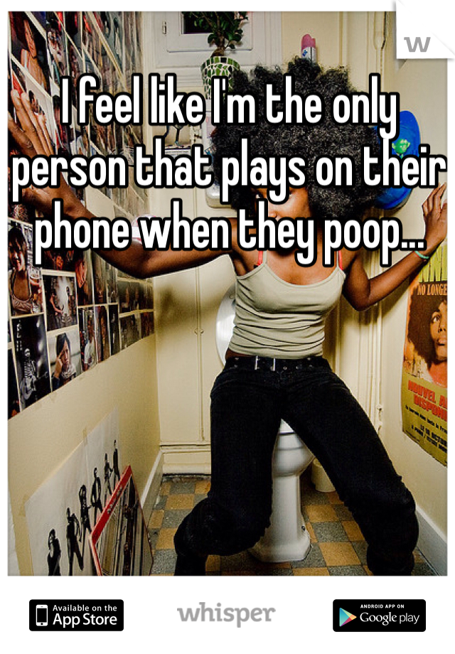 I feel like I'm the only person that plays on their phone when they poop...