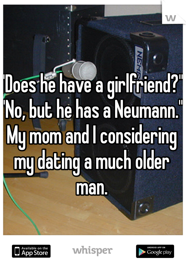"Does he have a girlfriend?" "No, but he has a Neumann." My mom and I considering my dating a much older man.