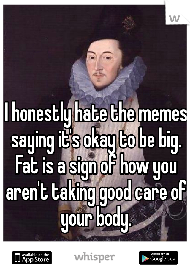 I honestly hate the memes saying it's okay to be big. Fat is a sign of how you aren't taking good care of your body. 