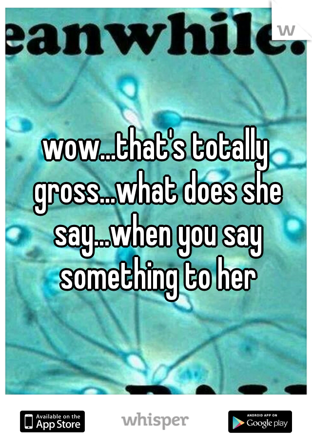 wow...that's totally gross...what does she say...when you say something to her