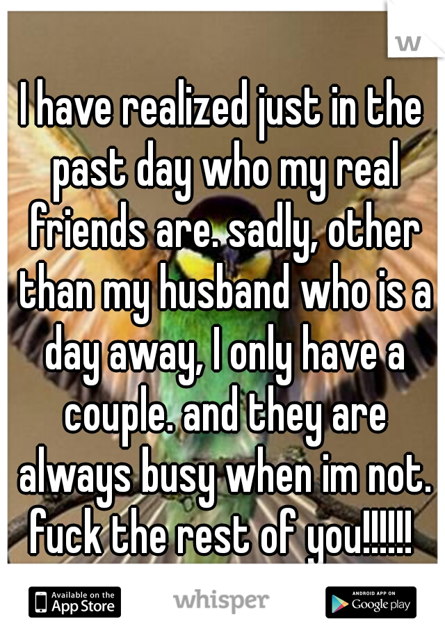 I have realized just in the past day who my real friends are. sadly, other than my husband who is a day away, I only have a couple. and they are always busy when im not. fuck the rest of you!!!!!! 