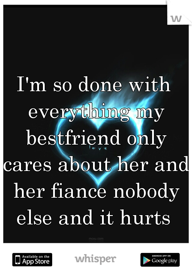 I'm so done with everything my bestfriend only cares about her and her fiance nobody else and it hurts 