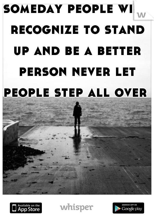 someday people will recognize to stand up and be a better person never let people step all over u