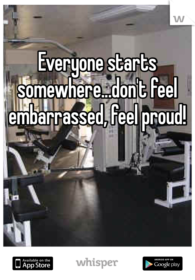 Everyone starts somewhere...don't feel embarrassed, feel proud!