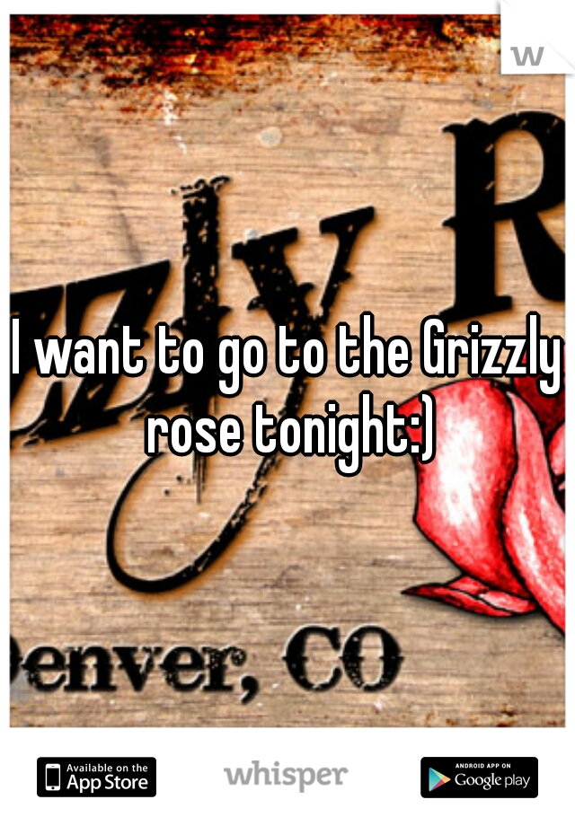 I want to go to the Grizzly rose tonight:)