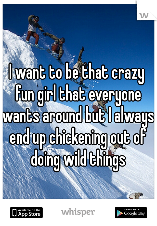I want to be that crazy fun girl that everyone wants around but I always end up chickening out of doing wild things