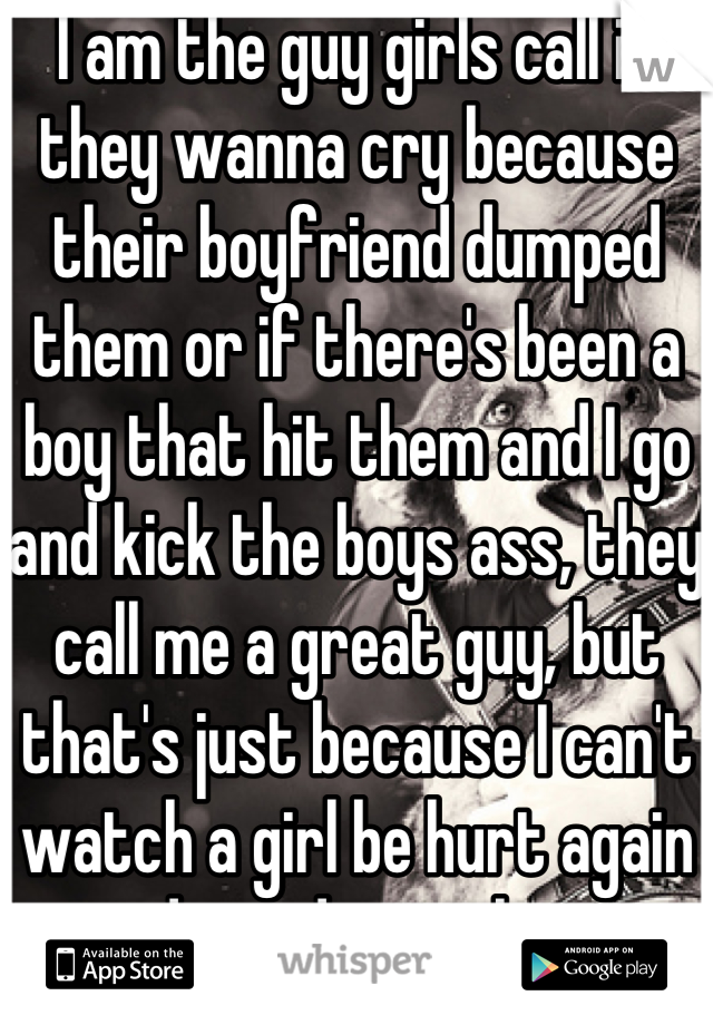 I am the guy girls call if they wanna cry because their boyfriend dumped them or if there's been a boy that hit them and I go and kick the boys ass, they call me a great guy, but that's just because I can't watch a girl be hurt again and not do anything  