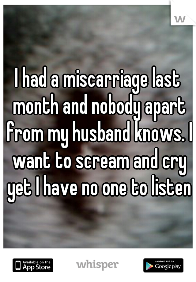 I had a miscarriage last month and nobody apart from my husband knows. I want to scream and cry yet I have no one to listen
