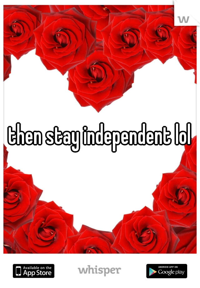 then stay independent lol