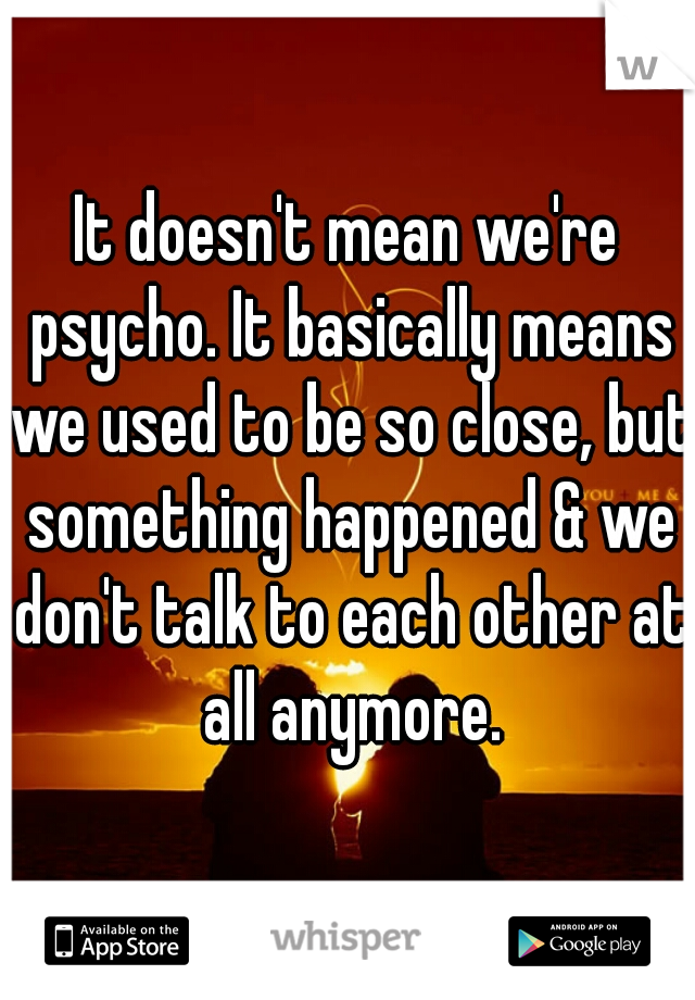 It doesn't mean we're psycho. It basically means we used to be so close, but something happened & we don't talk to each other at all anymore.