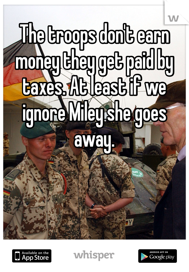 The troops don't earn money they get paid by taxes. At least if we ignore Miley she goes away. 