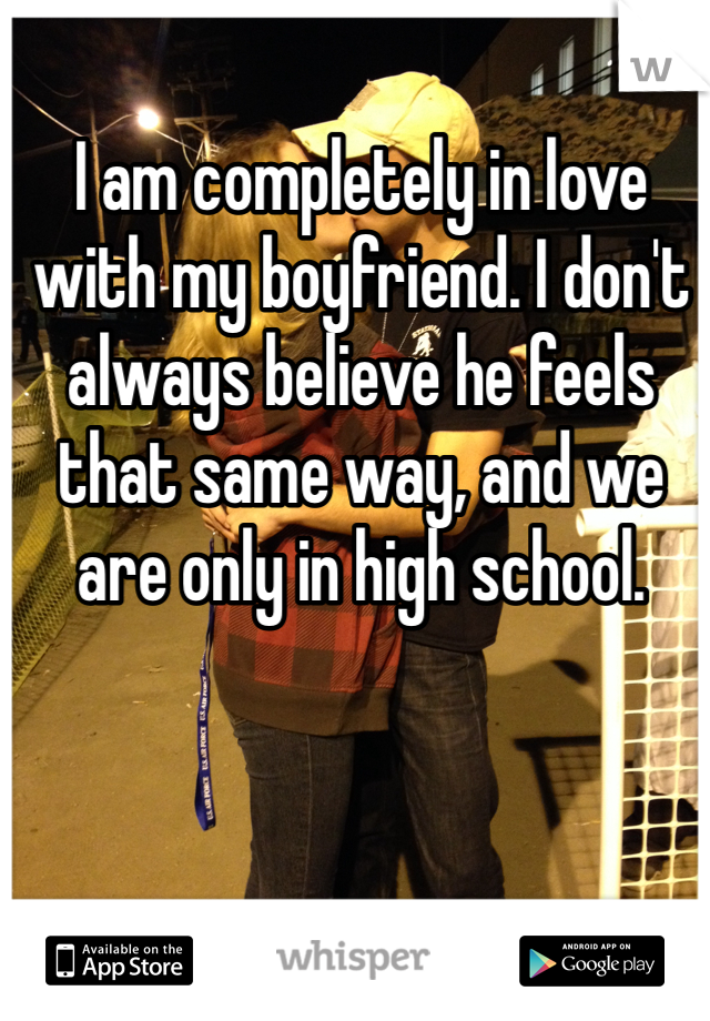 I am completely in love with my boyfriend. I don't always believe he feels that same way, and we are only in high school. 