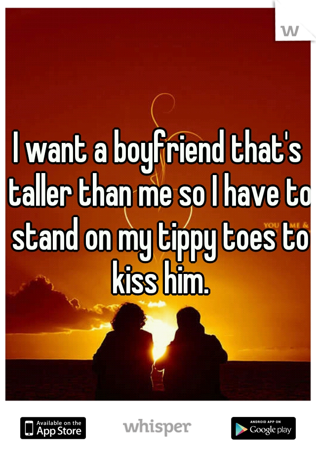 I want a boyfriend that's taller than me so I have to stand on my tippy toes to kiss him.