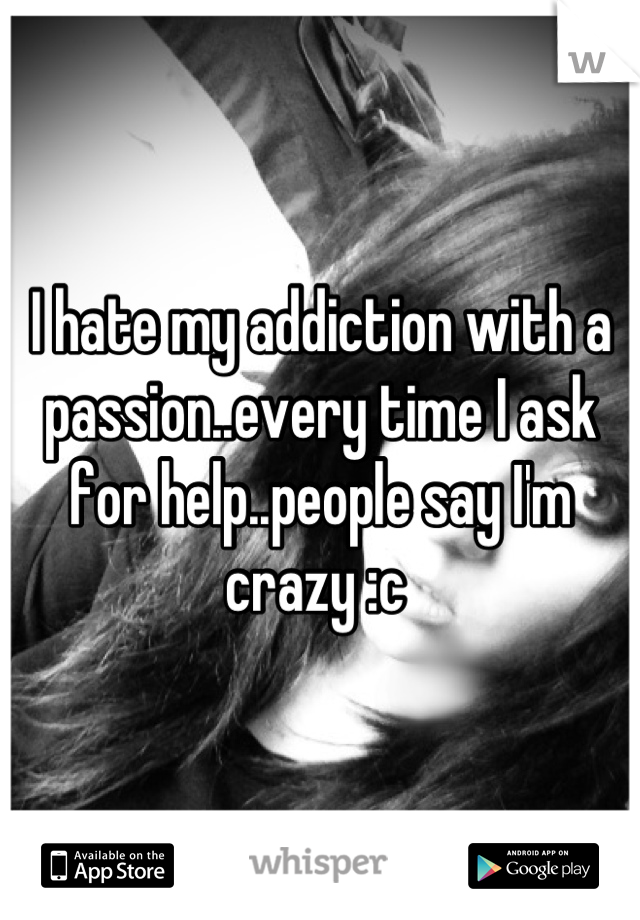 I hate my addiction with a passion..every time I ask for help..people say I'm crazy :c 