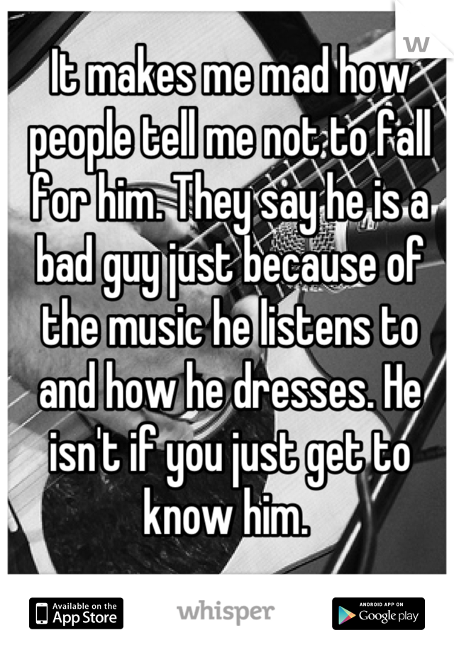 It makes me mad how people tell me not to fall for him. They say he is a bad guy just because of the music he listens to and how he dresses. He isn't if you just get to know him. 