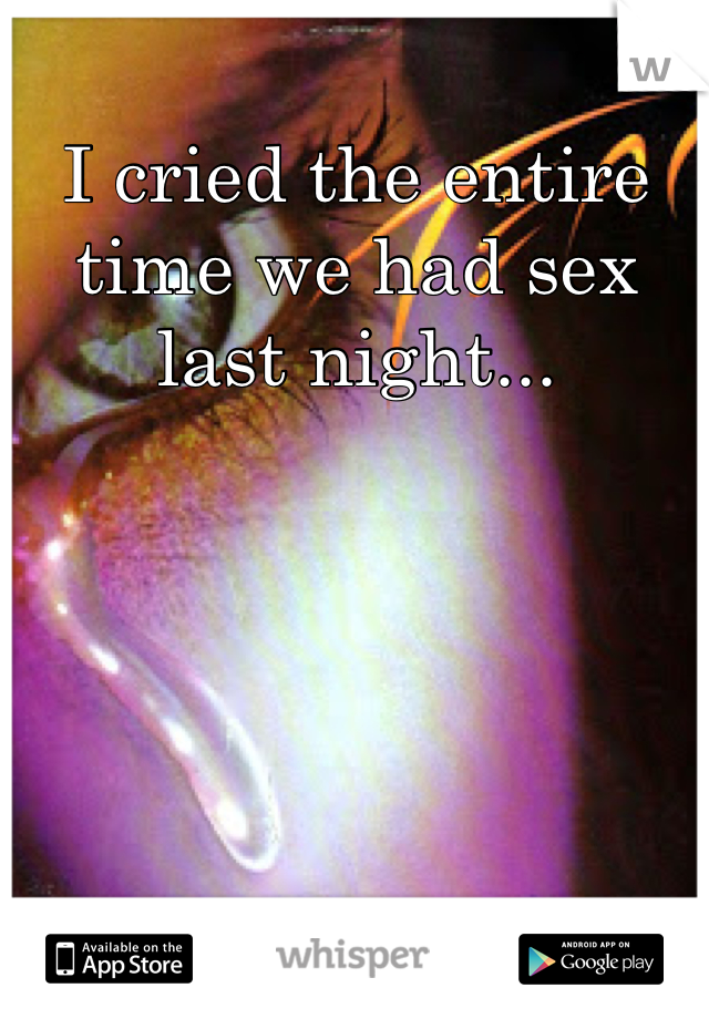 I cried the entire time we had sex last night...