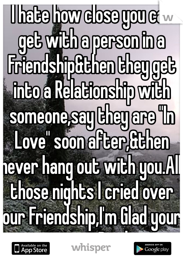 I hate how close you can get with a person in a Friendship&then they get into a Relationship with someone,say they are "In Love" soon after,&then never hang out with you.All those nights I cried over our Friendship,I'm Glad your moving.Bitch.