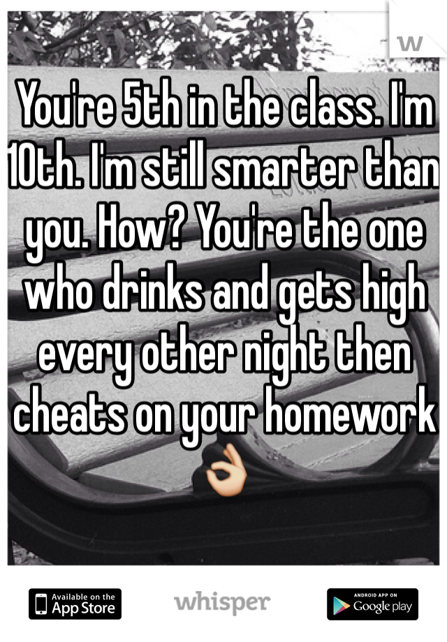You're 5th in the class. I'm 10th. I'm still smarter than you. How? You're the one who drinks and gets high every other night then cheats on your homework👌