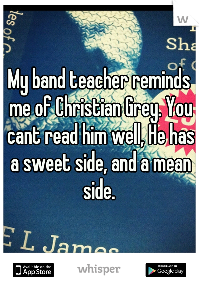 My band teacher reminds me of Christian Grey. You cant read him well, He has a sweet side, and a mean side. 