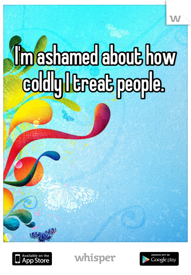 I'm ashamed about how coldly I treat people. 