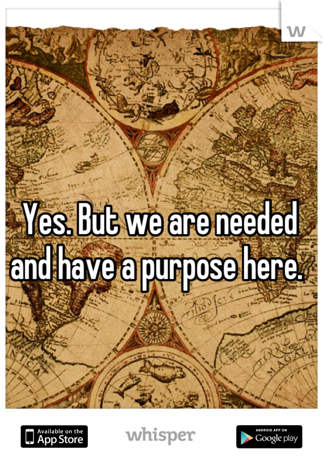 Yes. But we are needed and have a purpose here. 