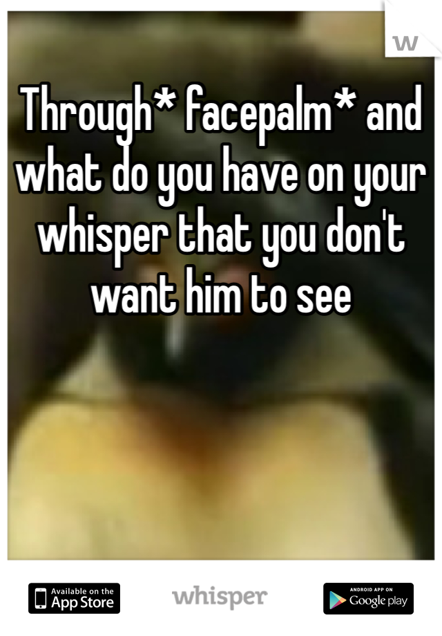 Through* facepalm* and what do you have on your whisper that you don't want him to see
