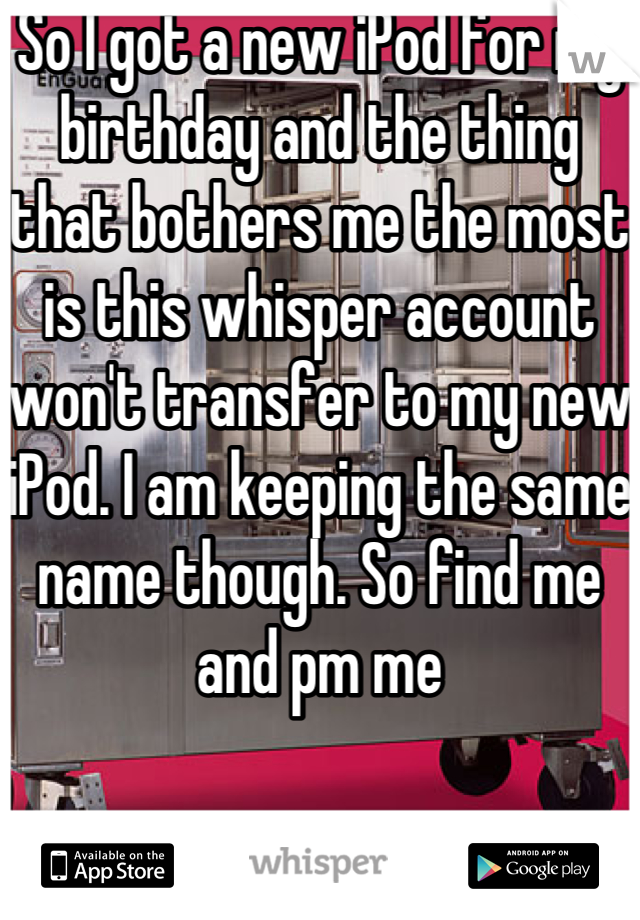 So I got a new iPod for my birthday and the thing that bothers me the most is this whisper account won't transfer to my new iPod. I am keeping the same name though. So find me and pm me 