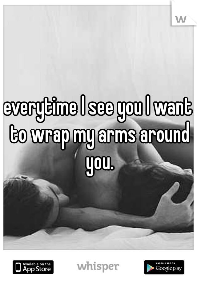 everytime I see you I want to wrap my arms around you.