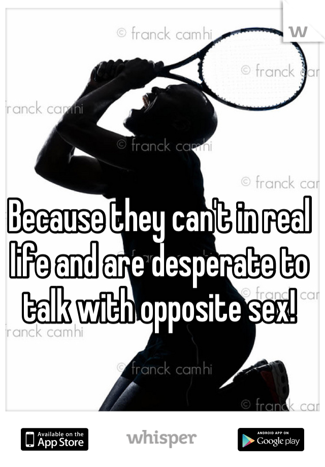 Because they can't in real life and are desperate to talk with opposite sex!