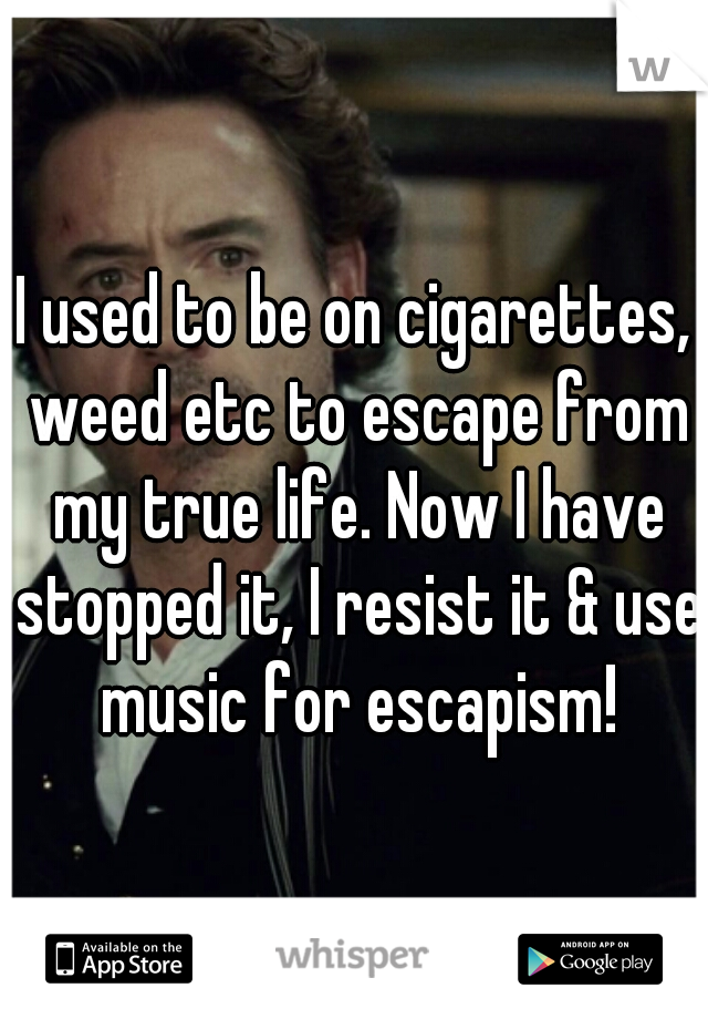 I used to be on cigarettes, weed etc to escape from my true life. Now I have stopped it, I resist it & use music for escapism!