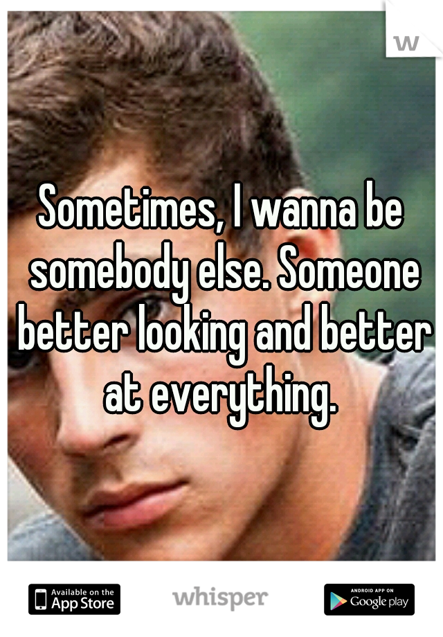 Sometimes, I wanna be somebody else. Someone better looking and better at everything. 