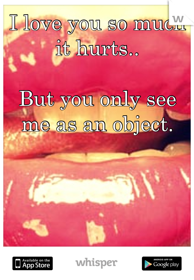 I love you so much it hurts..

But you only see me as an object.
