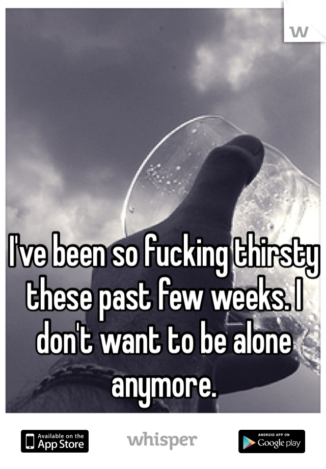 I've been so fucking thirsty these past few weeks. I don't want to be alone anymore. 