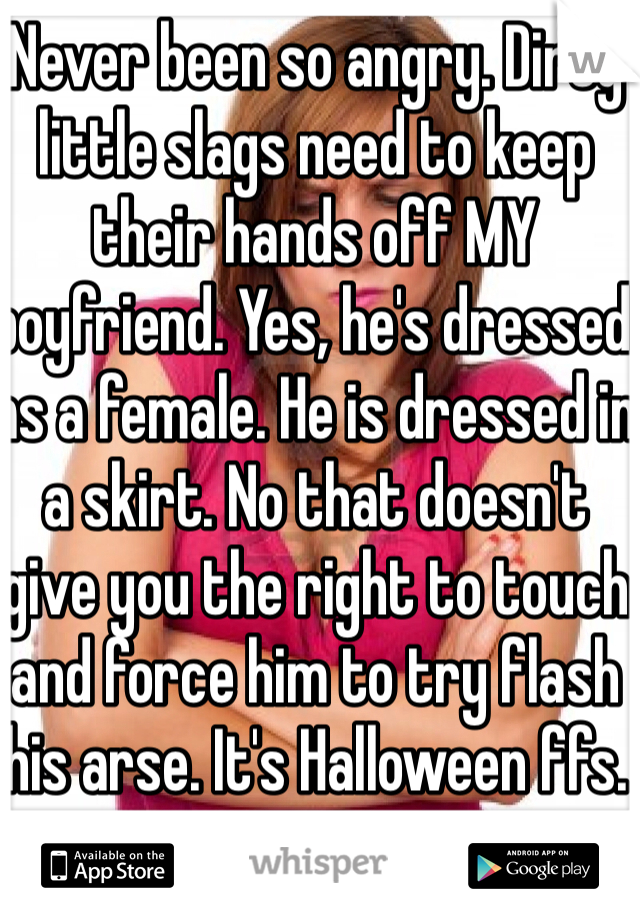 Never been so angry. Dirty little slags need to keep their hands off MY boyfriend. Yes, he's dressed as a female. He is dressed in a skirt. No that doesn't give you the right to touch and force him to try flash his arse. It's Halloween ffs.