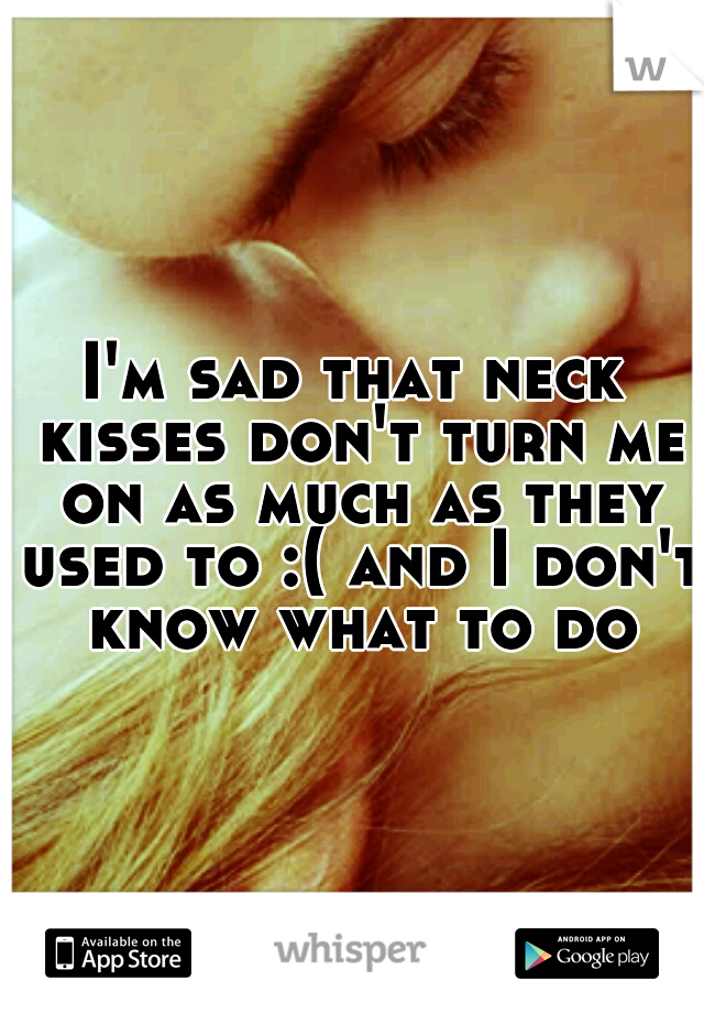 I'm sad that neck kisses don't turn me on as much as they used to :( and I don't know what to do