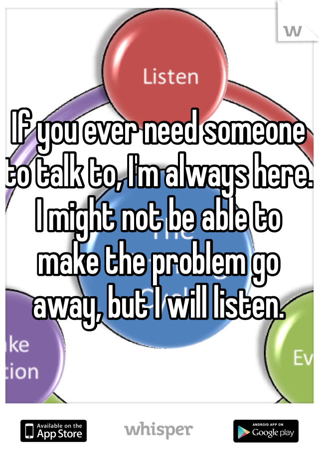 If you ever need someone to talk to, I'm always here. I might not be able to make the problem go away, but I will listen.