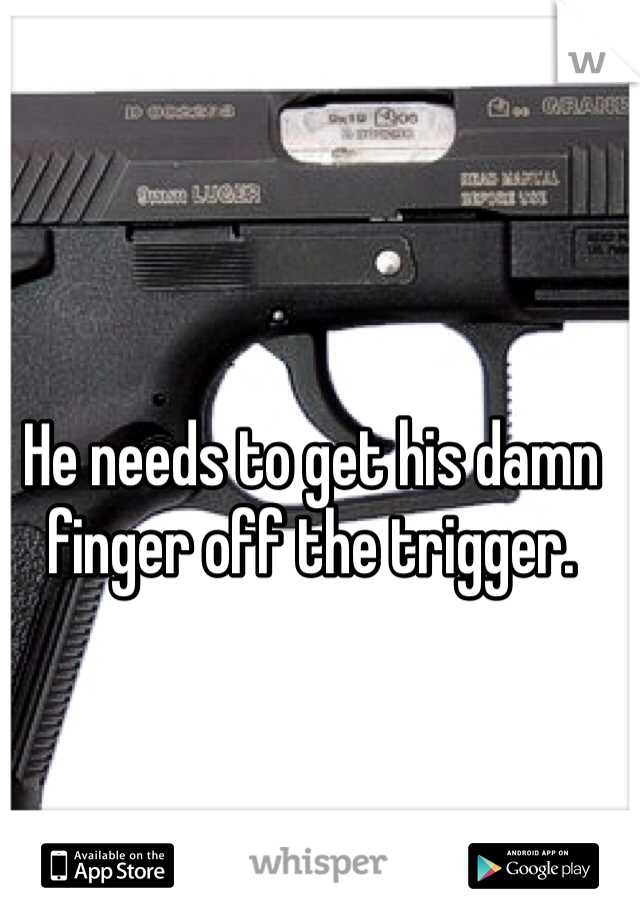 He needs to get his damn finger off the trigger. 