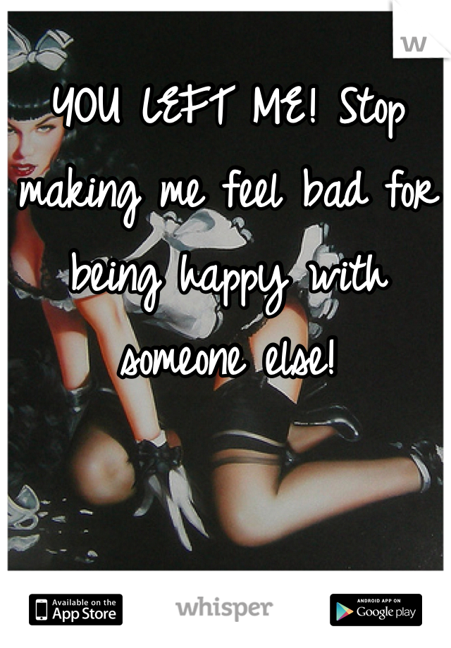 YOU LEFT ME! Stop making me feel bad for being happy with someone else!