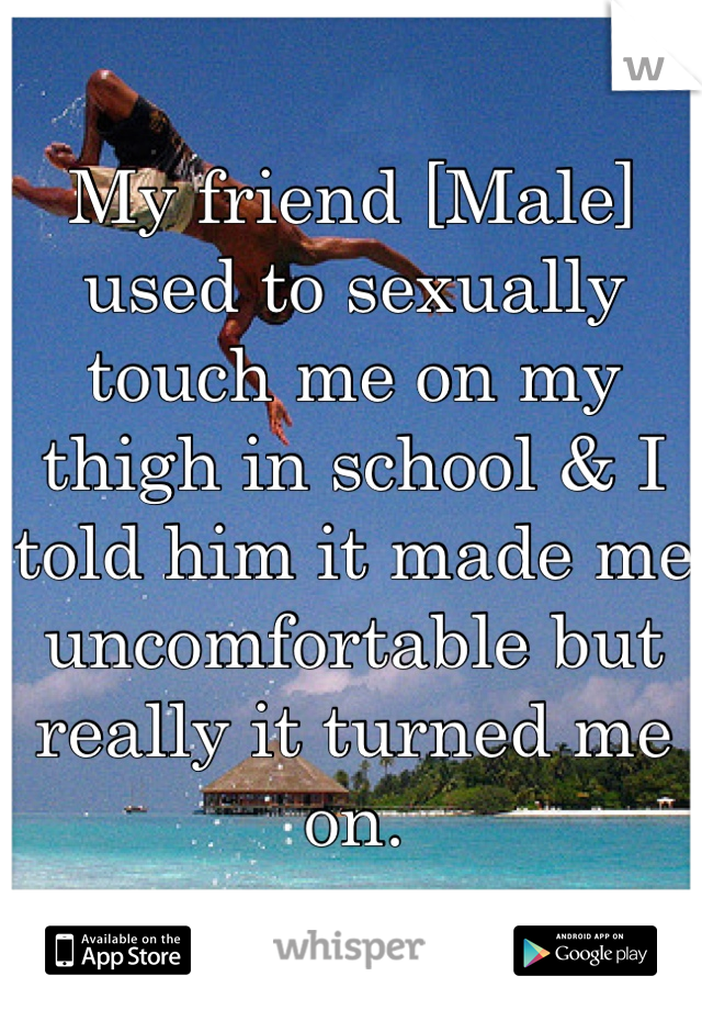 My friend [Male] used to sexually touch me on my thigh in school & I told him it made me uncomfortable but really it turned me on. 