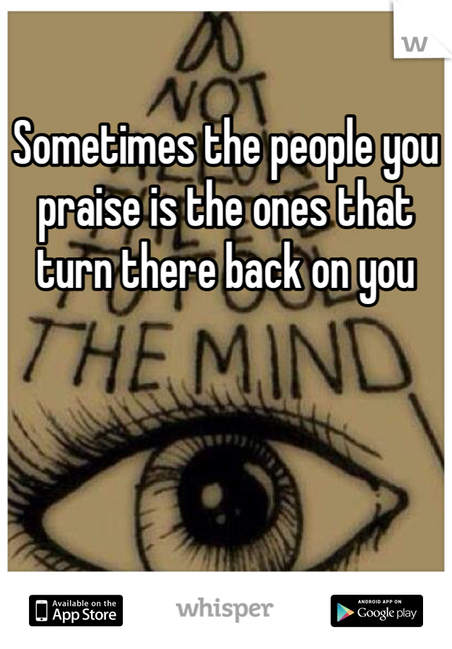 Sometimes the people you praise is the ones that turn there back on you 