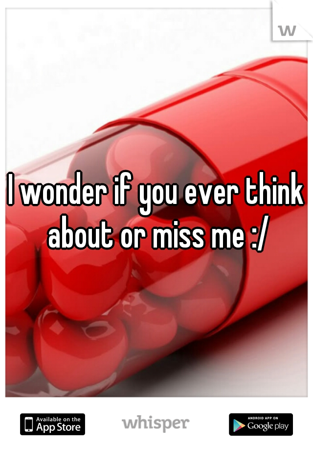 I wonder if you ever think about or miss me :/