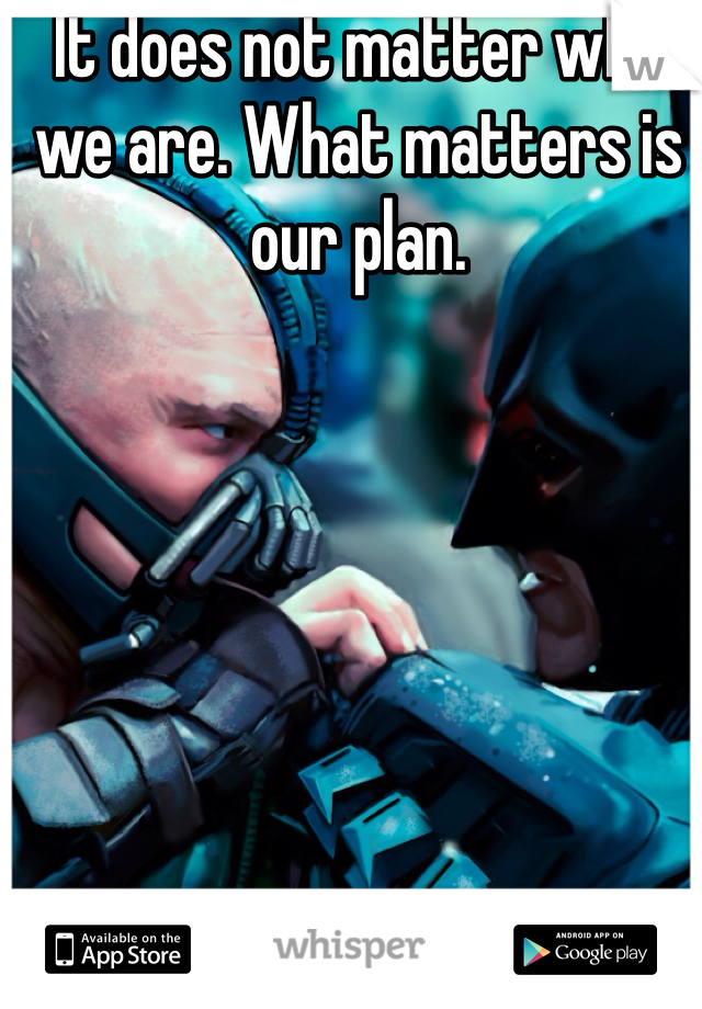 It does not matter who we are. What matters is our plan. 