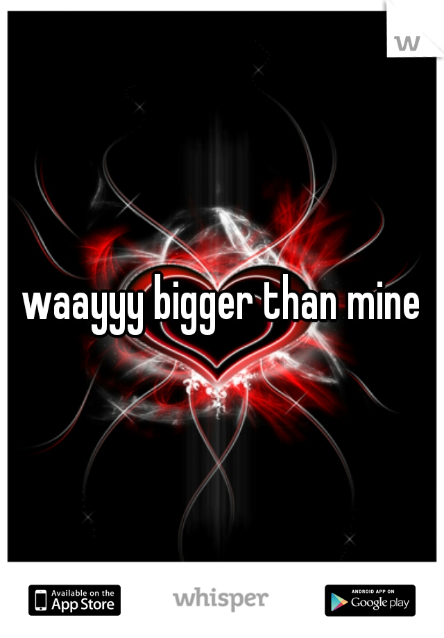 waayyy bigger than mine