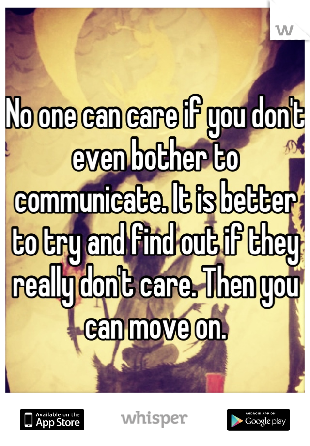 No one can care if you don't even bother to communicate. It is better to try and find out if they really don't care. Then you can move on.